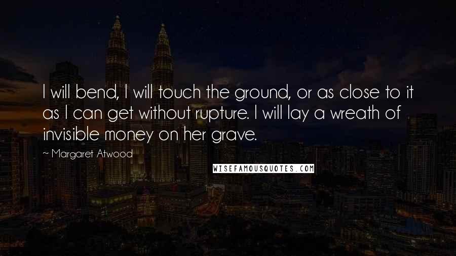 Margaret Atwood Quotes: I will bend, I will touch the ground, or as close to it as I can get without rupture. I will lay a wreath of invisible money on her grave.