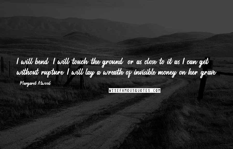 Margaret Atwood Quotes: I will bend, I will touch the ground, or as close to it as I can get without rupture. I will lay a wreath of invisible money on her grave.