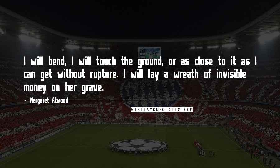 Margaret Atwood Quotes: I will bend, I will touch the ground, or as close to it as I can get without rupture. I will lay a wreath of invisible money on her grave.