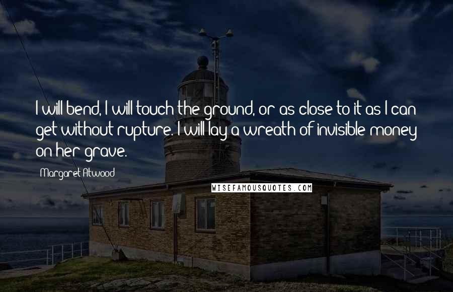 Margaret Atwood Quotes: I will bend, I will touch the ground, or as close to it as I can get without rupture. I will lay a wreath of invisible money on her grave.