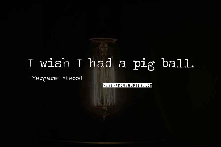 Margaret Atwood Quotes: I wish I had a pig ball.