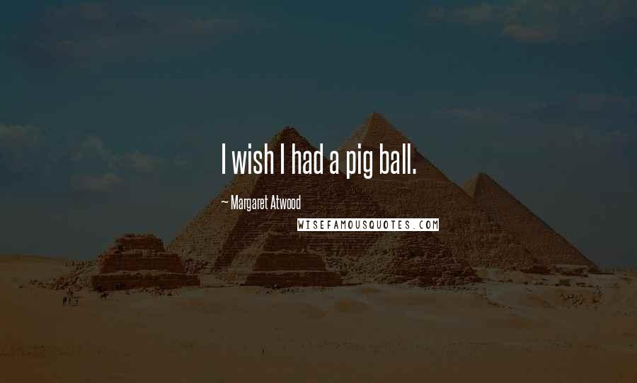Margaret Atwood Quotes: I wish I had a pig ball.