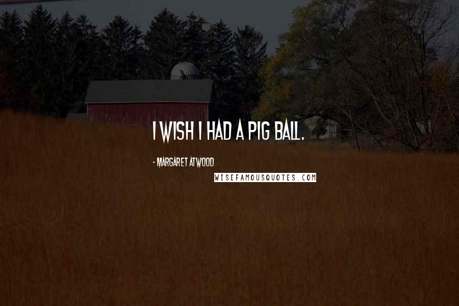 Margaret Atwood Quotes: I wish I had a pig ball.