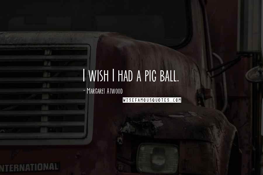 Margaret Atwood Quotes: I wish I had a pig ball.