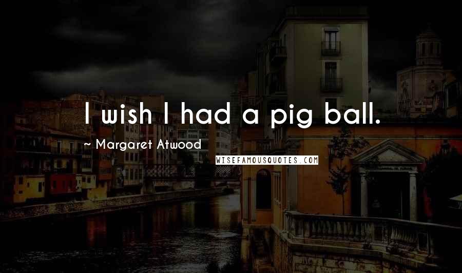 Margaret Atwood Quotes: I wish I had a pig ball.