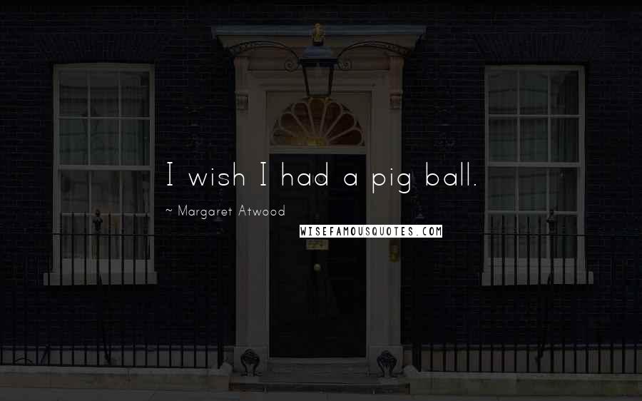 Margaret Atwood Quotes: I wish I had a pig ball.