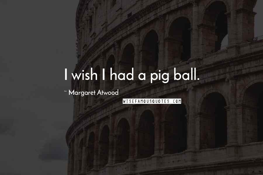 Margaret Atwood Quotes: I wish I had a pig ball.