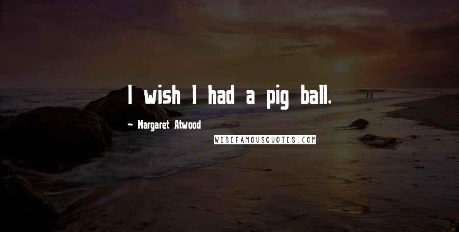 Margaret Atwood Quotes: I wish I had a pig ball.