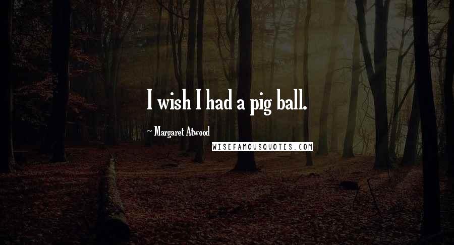 Margaret Atwood Quotes: I wish I had a pig ball.