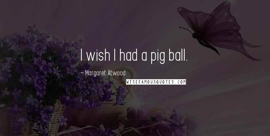 Margaret Atwood Quotes: I wish I had a pig ball.