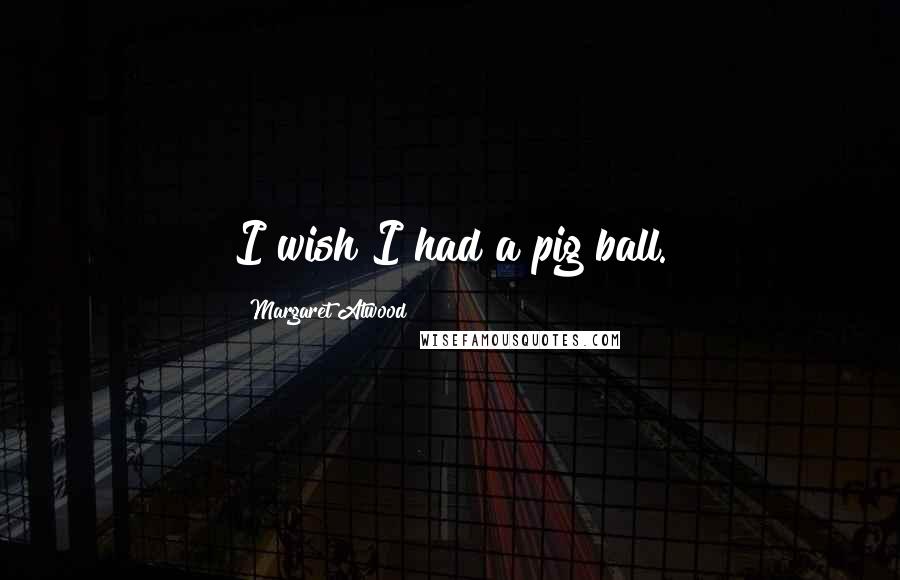 Margaret Atwood Quotes: I wish I had a pig ball.