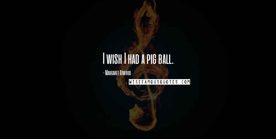 Margaret Atwood Quotes: I wish I had a pig ball.