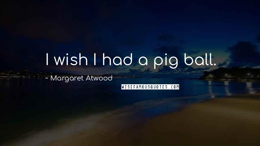 Margaret Atwood Quotes: I wish I had a pig ball.