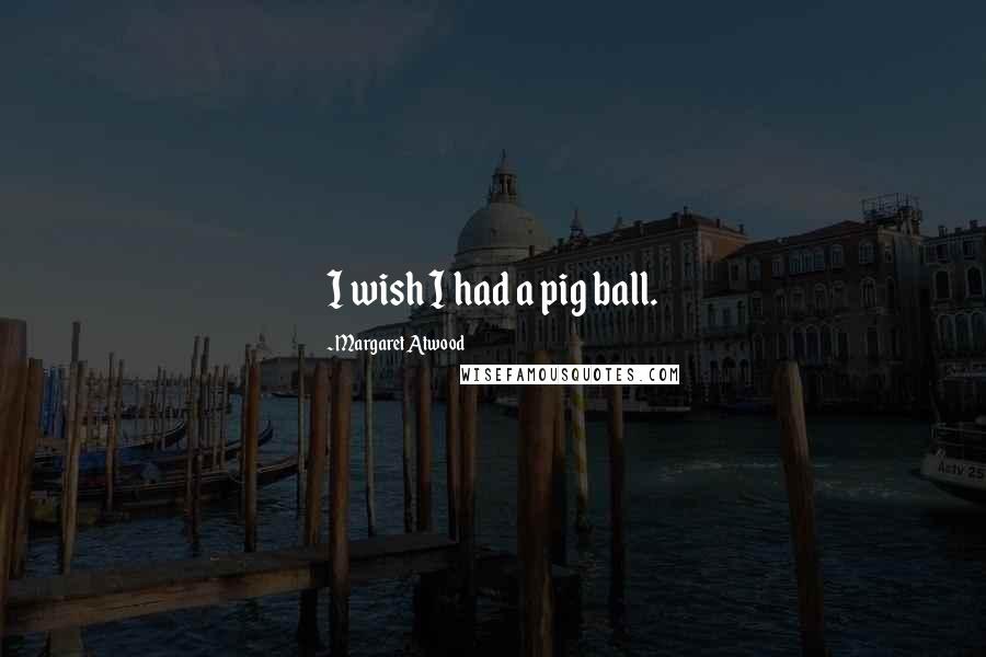 Margaret Atwood Quotes: I wish I had a pig ball.