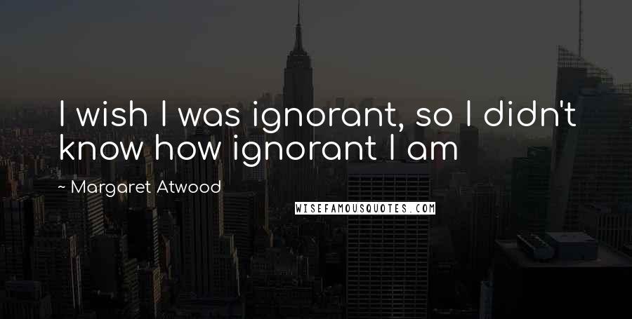 Margaret Atwood Quotes: I wish I was ignorant, so I didn't know how ignorant I am