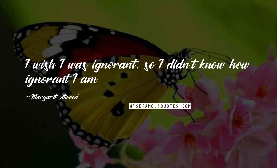 Margaret Atwood Quotes: I wish I was ignorant, so I didn't know how ignorant I am