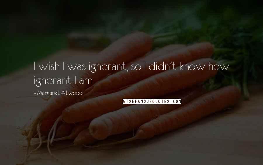 Margaret Atwood Quotes: I wish I was ignorant, so I didn't know how ignorant I am