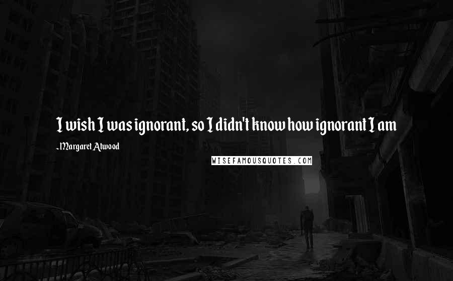 Margaret Atwood Quotes: I wish I was ignorant, so I didn't know how ignorant I am