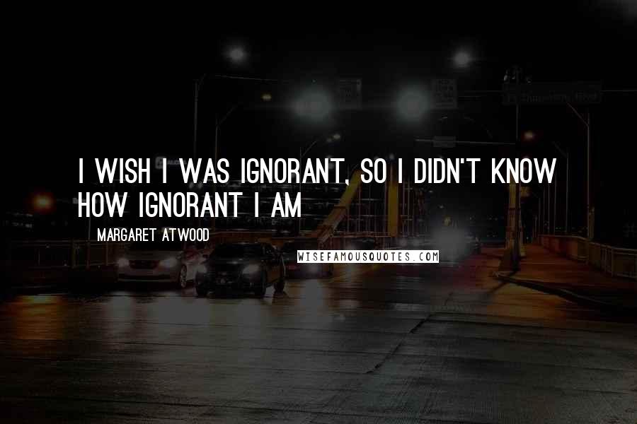 Margaret Atwood Quotes: I wish I was ignorant, so I didn't know how ignorant I am