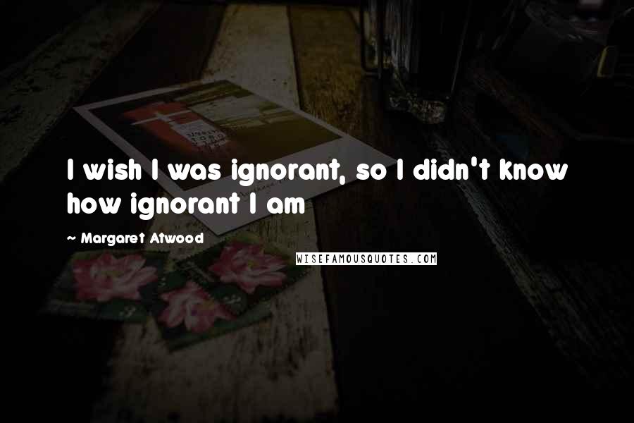Margaret Atwood Quotes: I wish I was ignorant, so I didn't know how ignorant I am