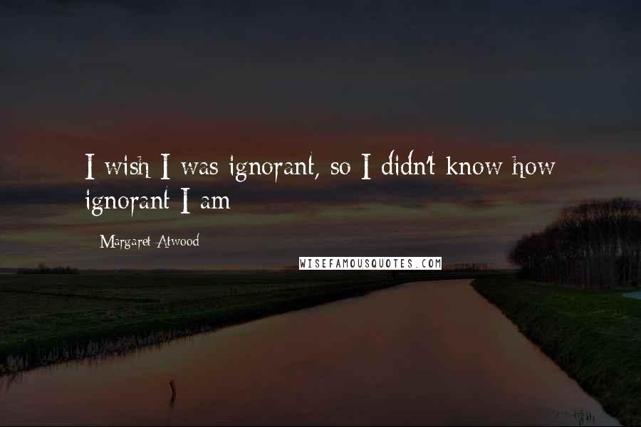 Margaret Atwood Quotes: I wish I was ignorant, so I didn't know how ignorant I am