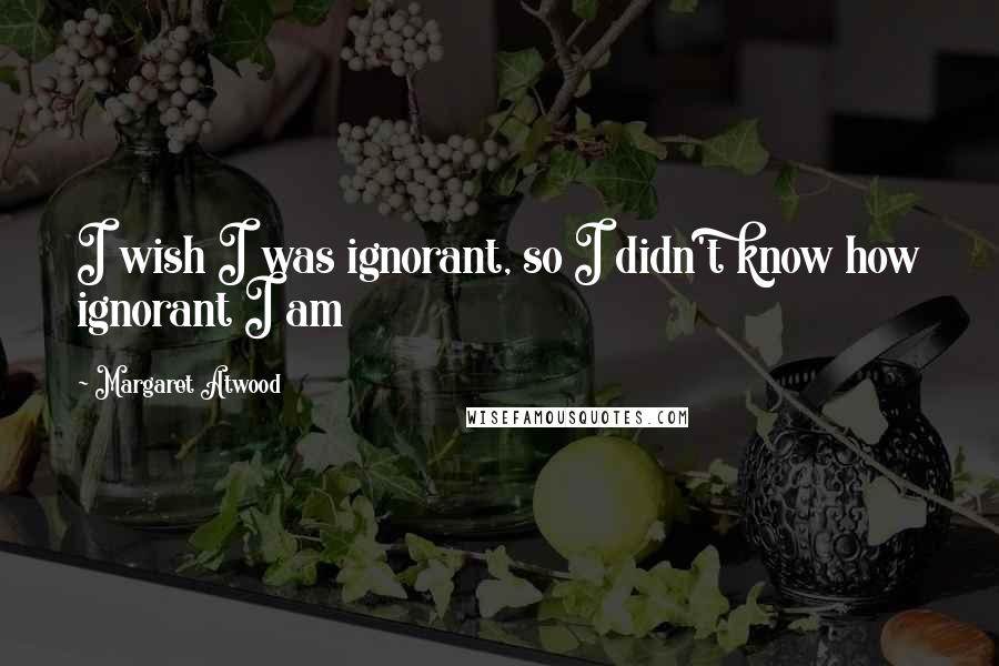 Margaret Atwood Quotes: I wish I was ignorant, so I didn't know how ignorant I am