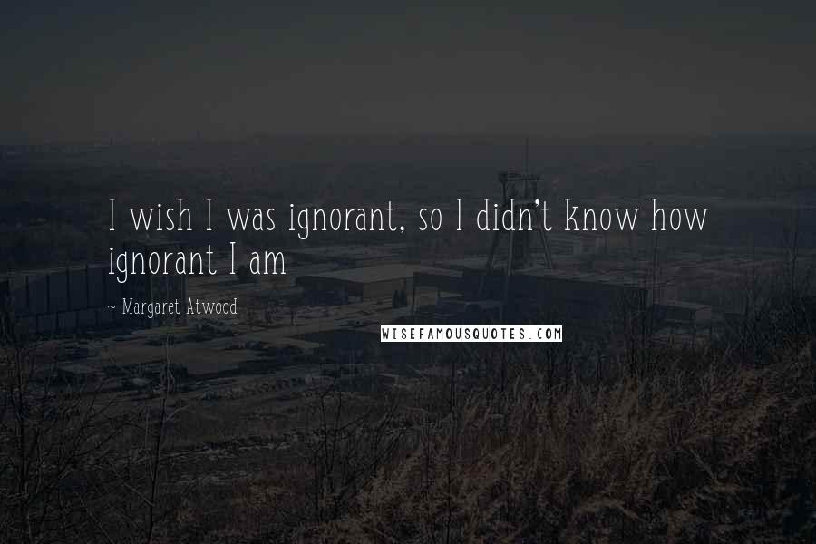 Margaret Atwood Quotes: I wish I was ignorant, so I didn't know how ignorant I am