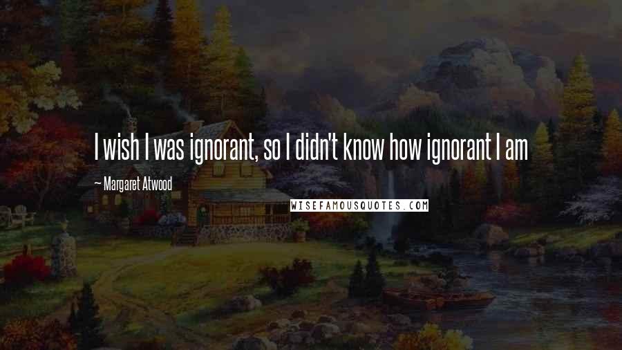Margaret Atwood Quotes: I wish I was ignorant, so I didn't know how ignorant I am