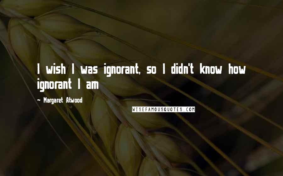 Margaret Atwood Quotes: I wish I was ignorant, so I didn't know how ignorant I am