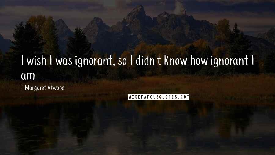 Margaret Atwood Quotes: I wish I was ignorant, so I didn't know how ignorant I am