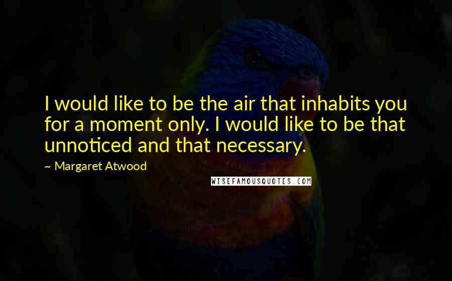 Margaret Atwood Quotes: I would like to be the air that inhabits you for a moment only. I would like to be that unnoticed and that necessary.