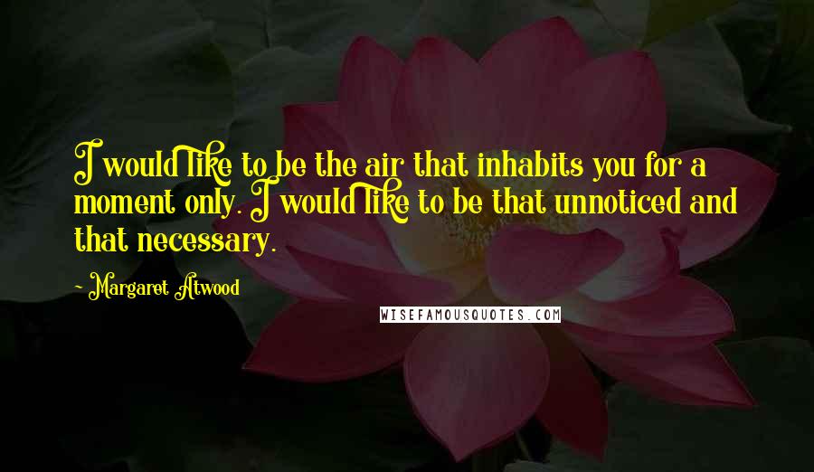 Margaret Atwood Quotes: I would like to be the air that inhabits you for a moment only. I would like to be that unnoticed and that necessary.