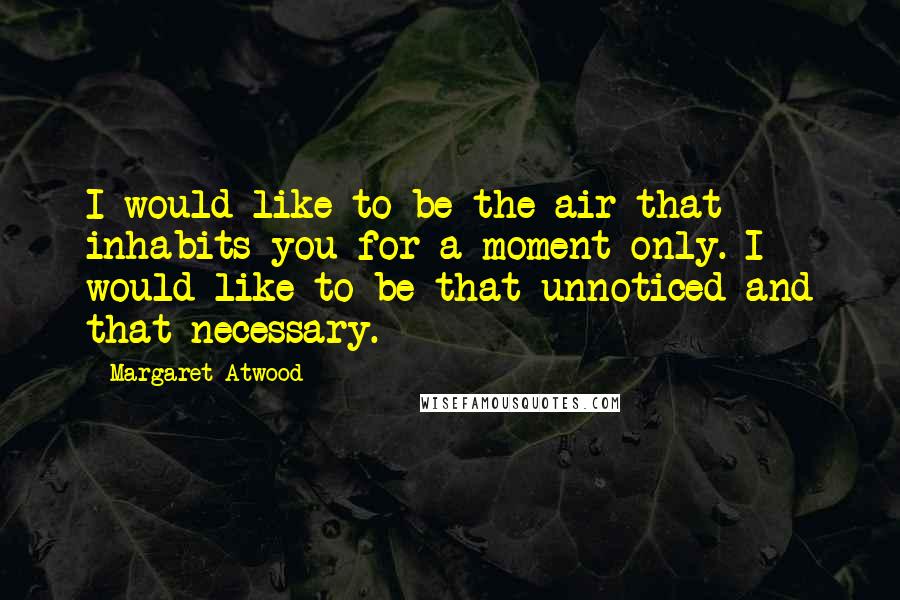 Margaret Atwood Quotes: I would like to be the air that inhabits you for a moment only. I would like to be that unnoticed and that necessary.