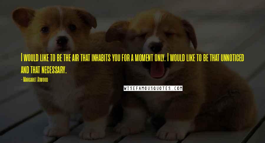 Margaret Atwood Quotes: I would like to be the air that inhabits you for a moment only. I would like to be that unnoticed and that necessary.