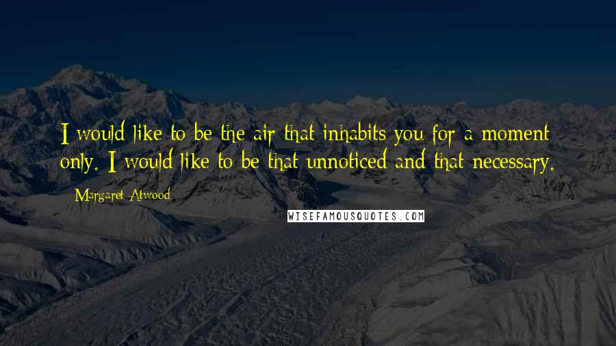 Margaret Atwood Quotes: I would like to be the air that inhabits you for a moment only. I would like to be that unnoticed and that necessary.