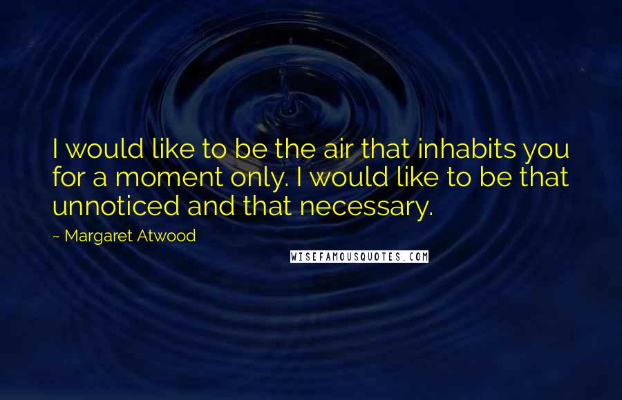 Margaret Atwood Quotes: I would like to be the air that inhabits you for a moment only. I would like to be that unnoticed and that necessary.