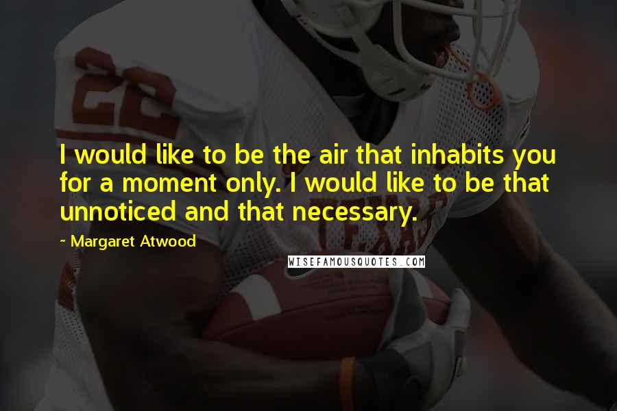 Margaret Atwood Quotes: I would like to be the air that inhabits you for a moment only. I would like to be that unnoticed and that necessary.