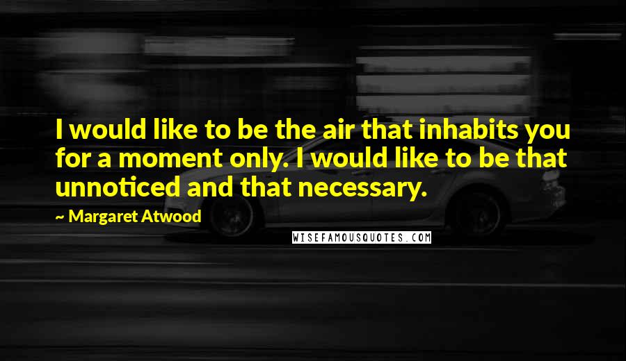Margaret Atwood Quotes: I would like to be the air that inhabits you for a moment only. I would like to be that unnoticed and that necessary.