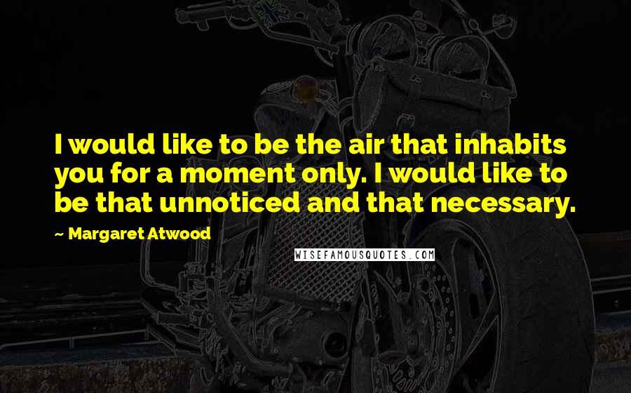 Margaret Atwood Quotes: I would like to be the air that inhabits you for a moment only. I would like to be that unnoticed and that necessary.
