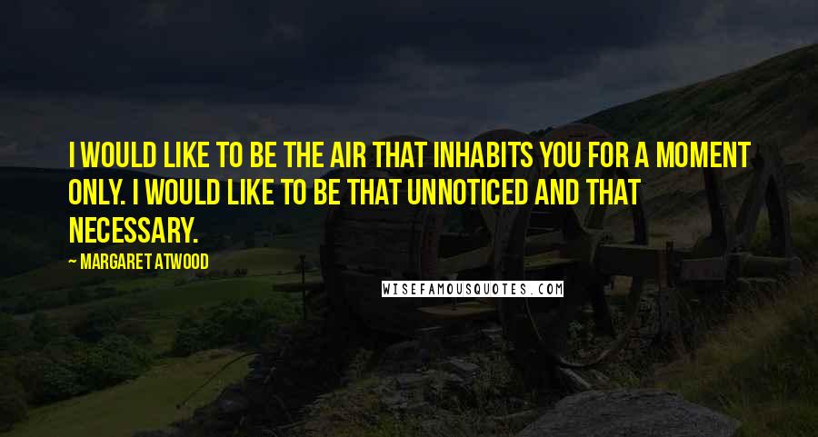 Margaret Atwood Quotes: I would like to be the air that inhabits you for a moment only. I would like to be that unnoticed and that necessary.