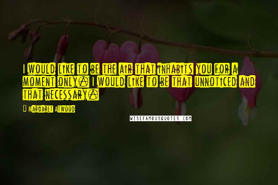Margaret Atwood Quotes: I would like to be the air that inhabits you for a moment only. I would like to be that unnoticed and that necessary.