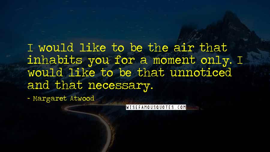 Margaret Atwood Quotes: I would like to be the air that inhabits you for a moment only. I would like to be that unnoticed and that necessary.