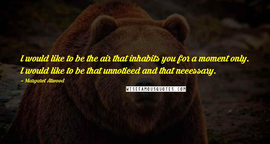 Margaret Atwood Quotes: I would like to be the air that inhabits you for a moment only. I would like to be that unnoticed and that necessary.