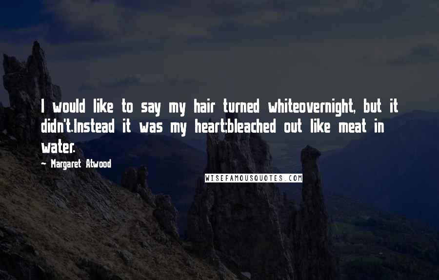 Margaret Atwood Quotes: I would like to say my hair turned whiteovernight, but it didn't.Instead it was my heart;bleached out like meat in water.