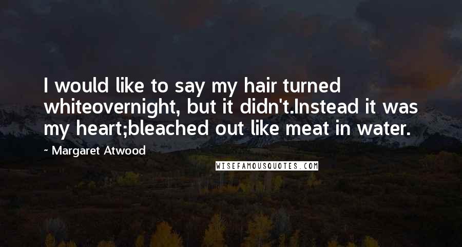 Margaret Atwood Quotes: I would like to say my hair turned whiteovernight, but it didn't.Instead it was my heart;bleached out like meat in water.