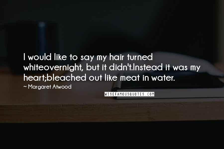 Margaret Atwood Quotes: I would like to say my hair turned whiteovernight, but it didn't.Instead it was my heart;bleached out like meat in water.