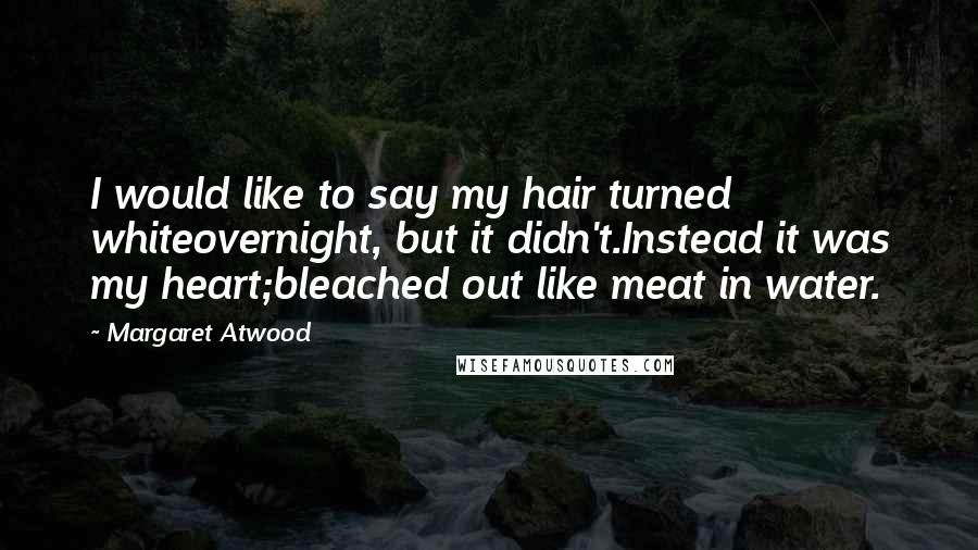 Margaret Atwood Quotes: I would like to say my hair turned whiteovernight, but it didn't.Instead it was my heart;bleached out like meat in water.