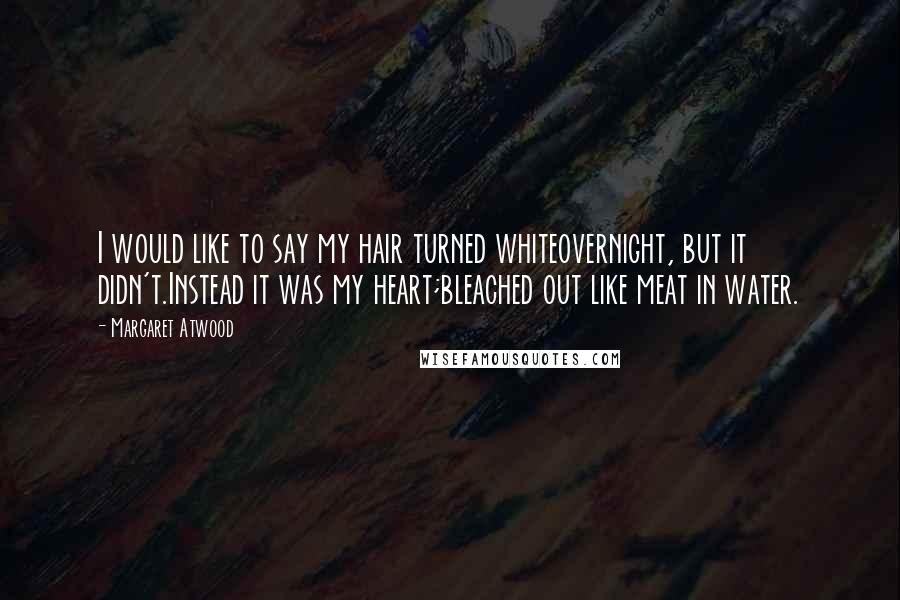 Margaret Atwood Quotes: I would like to say my hair turned whiteovernight, but it didn't.Instead it was my heart;bleached out like meat in water.