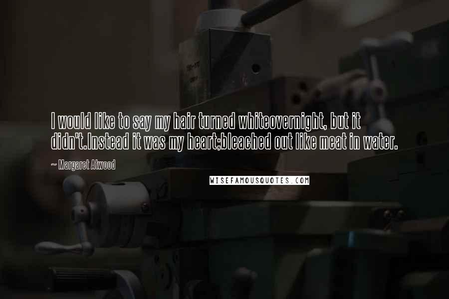 Margaret Atwood Quotes: I would like to say my hair turned whiteovernight, but it didn't.Instead it was my heart;bleached out like meat in water.