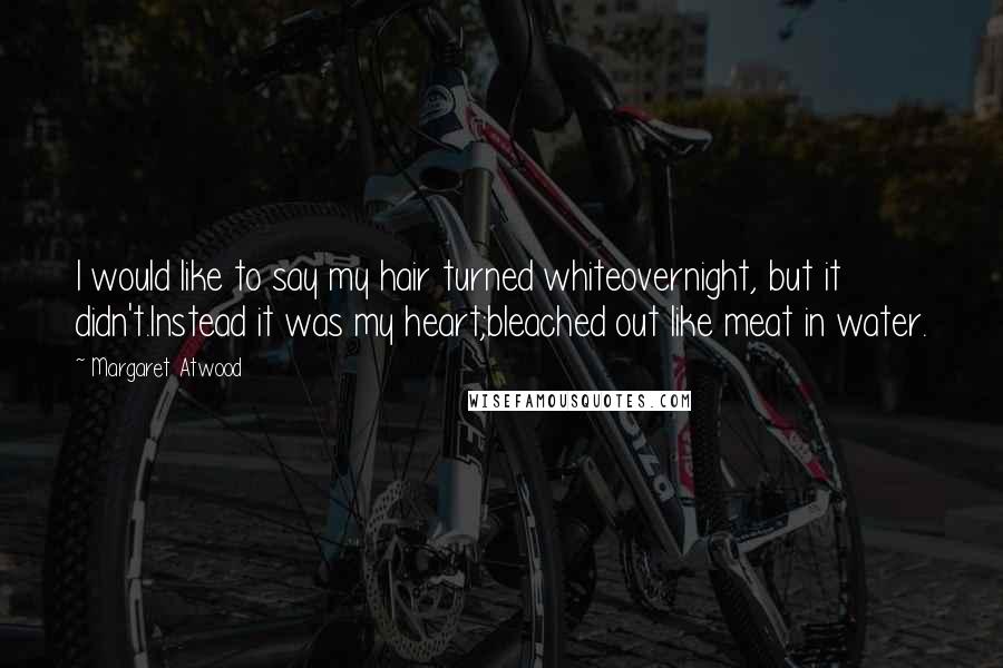 Margaret Atwood Quotes: I would like to say my hair turned whiteovernight, but it didn't.Instead it was my heart;bleached out like meat in water.